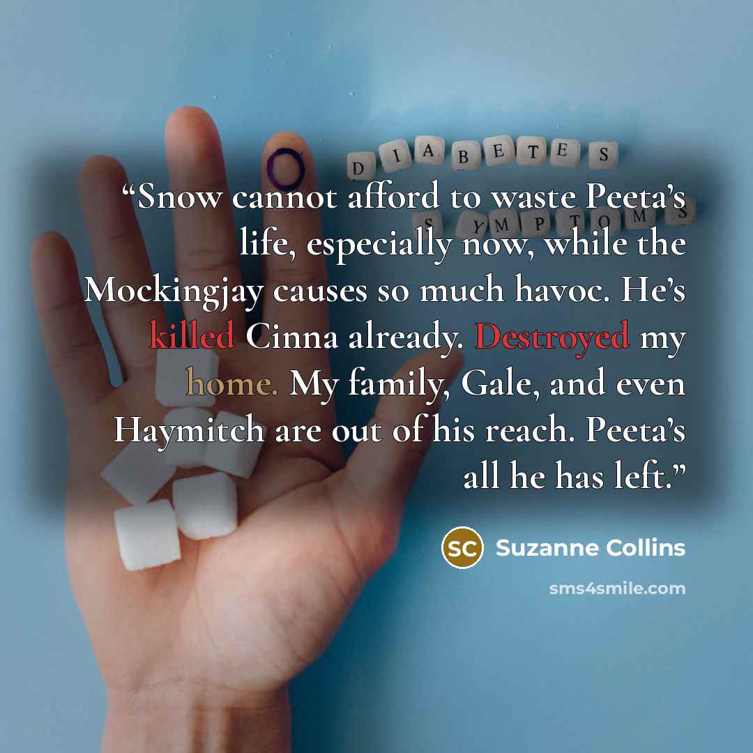 “Snow cannot afford to waste Peeta’s life, especially now, while the Mockingjay causes so much havoc. He’s killed Cinna already. Destroyed my home. My family, Gale, and even Haymitch are out of his reach. Peeta’s all he has left.” quote by Suzanne Collins