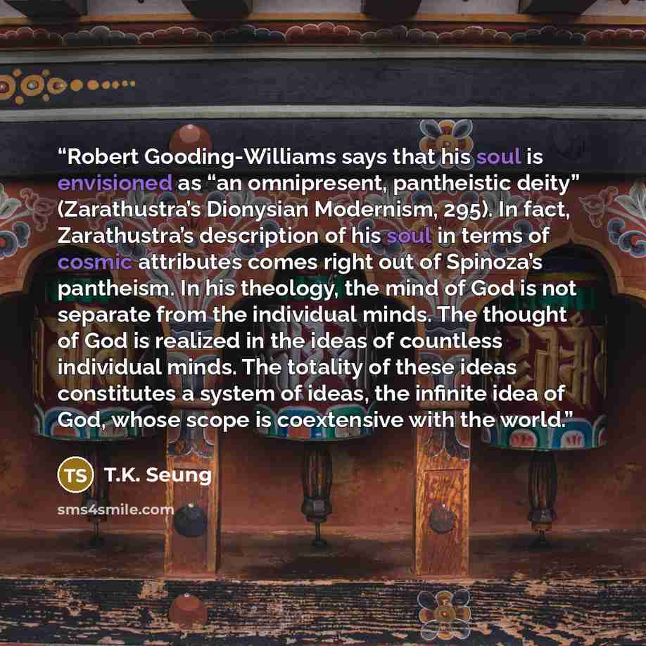 “Robert Gooding-Williams says that his soul is envisioned as “an omnipresent, pantheistic deity” (Zarathustra’s Dionysian Modernism, 295). In fact, Zarathustra’s description of his soul in terms of cosmic attributes comes right out of Spinoza’s pantheism. In his theology, the mind of God is not…” quote by T.K. Seung