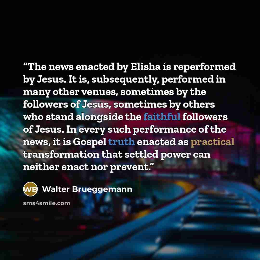“The news enacted by Elisha is reperformed by Jesus. It is, subsequently, performed in many other venues, sometimes by the followers of Jesus, sometimes by others who stand alongside the faithful followers of Jesus. In every such performance of the news, it is Gospel truth enacted as practical…” quote by Walter Brueggemann