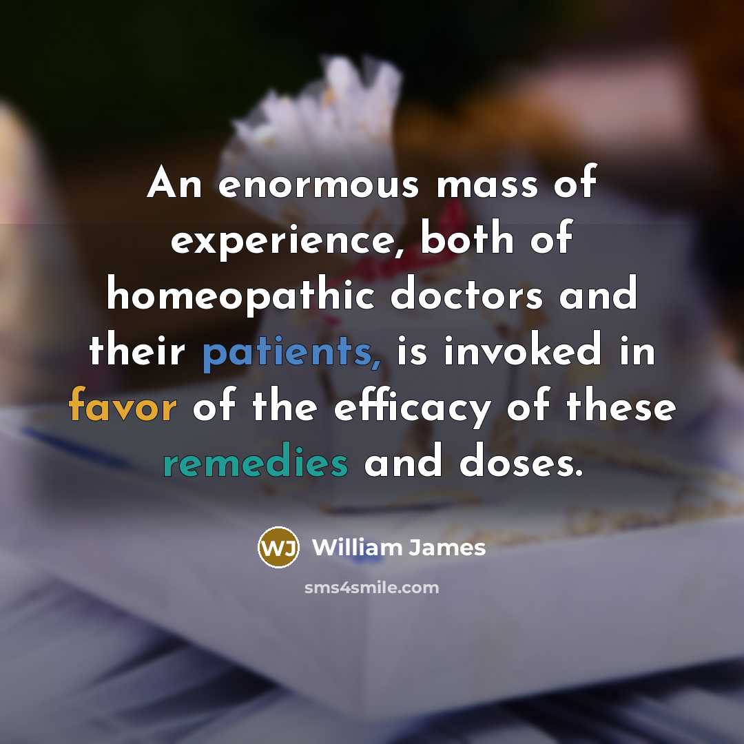 “An enormous mass of experience, both of homeopathic doctors and their patients, is invoked in favor of the efficacy of these remedies and doses.” quote by William James