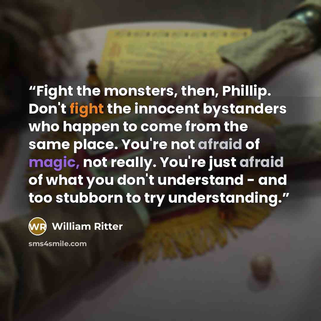 “Fight the monsters, then, Phillip. Don't fight the innocent bystanders who happen to come from the same place. You're not afraid of magic, not really. You're just afraid of what you don't understand - and too stubborn to try understanding.” quote by William Ritter