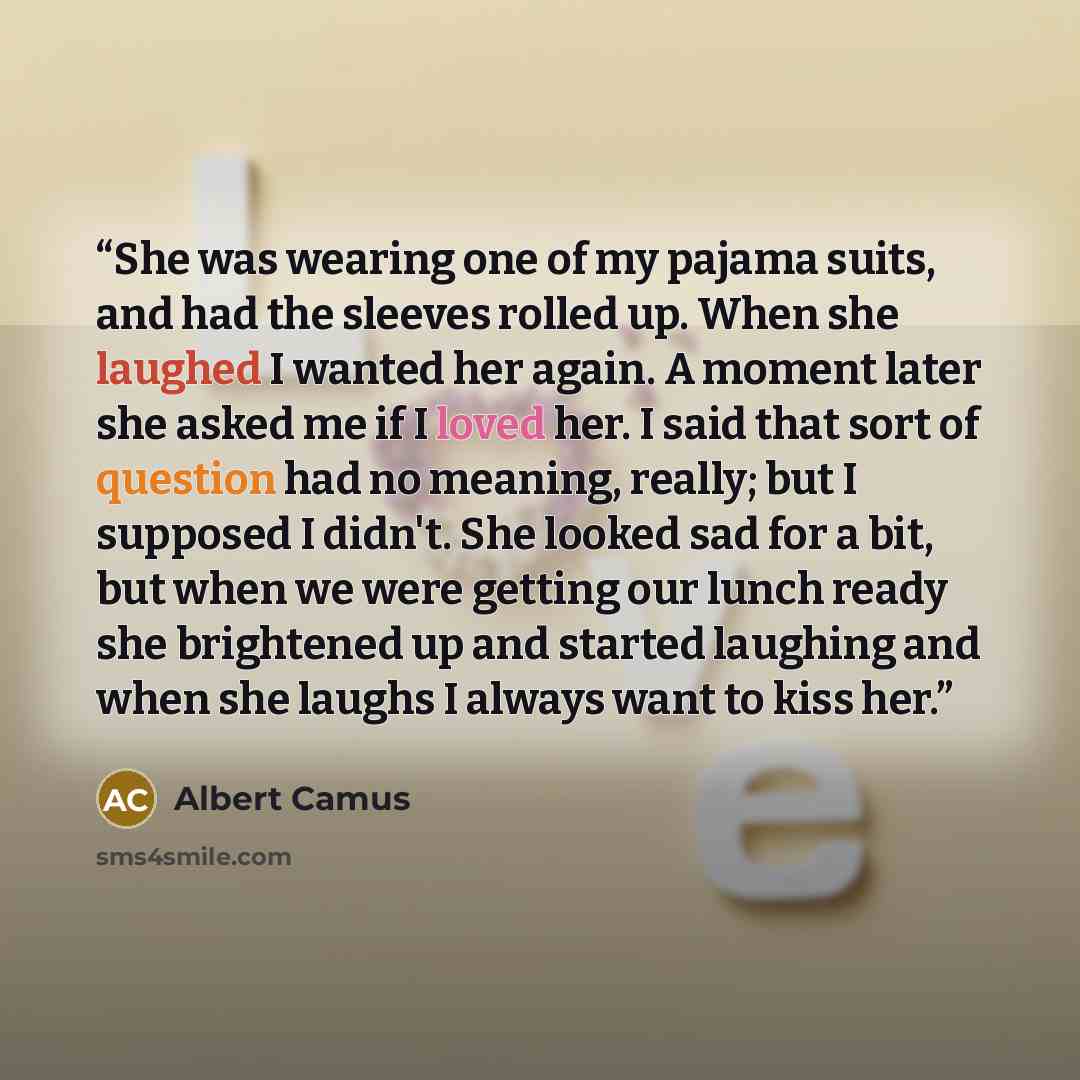 “She was wearing one of my pajama suits, and had the sleeves rolled up. When she laughed I wanted her again. A moment later she asked me if I loved her. I said that sort of question had no meaning, really; but I supposed I didn't. She looked sad for a bit, but when we were getting our lunch ready…” quote by Albert Camus