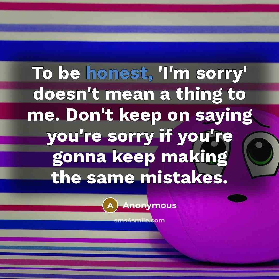 “To be honest, 'I'm sorry' doesn't mean a thing to me. Don't keep on saying you're sorry if you're gonna keep making the same mistakes.” quote by Anonymous