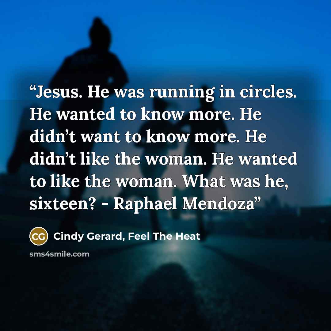 “Jesus. He was running in circles. He wanted to know more. He didn’t want to know more. He didn’t like the woman. He wanted to like the woman. What was he, sixteen? - Raphael Mendoza” quote by Cindy Gerard, Feel The Heat