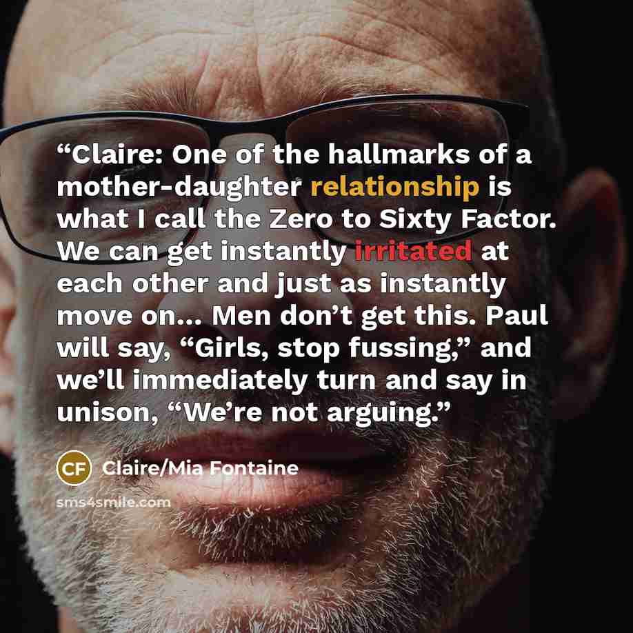 “Claire: One of the hallmarks of a mother-daughter relationship is what I call the Zero to Sixty Factor. We can get instantly irritated at each other and just as instantly move on… Men don’t get this. Paul will say, “Girls, stop fussing,” and we’ll immediately turn and say in unison, “We’re not…” quote by Claire/Mia Fontaine