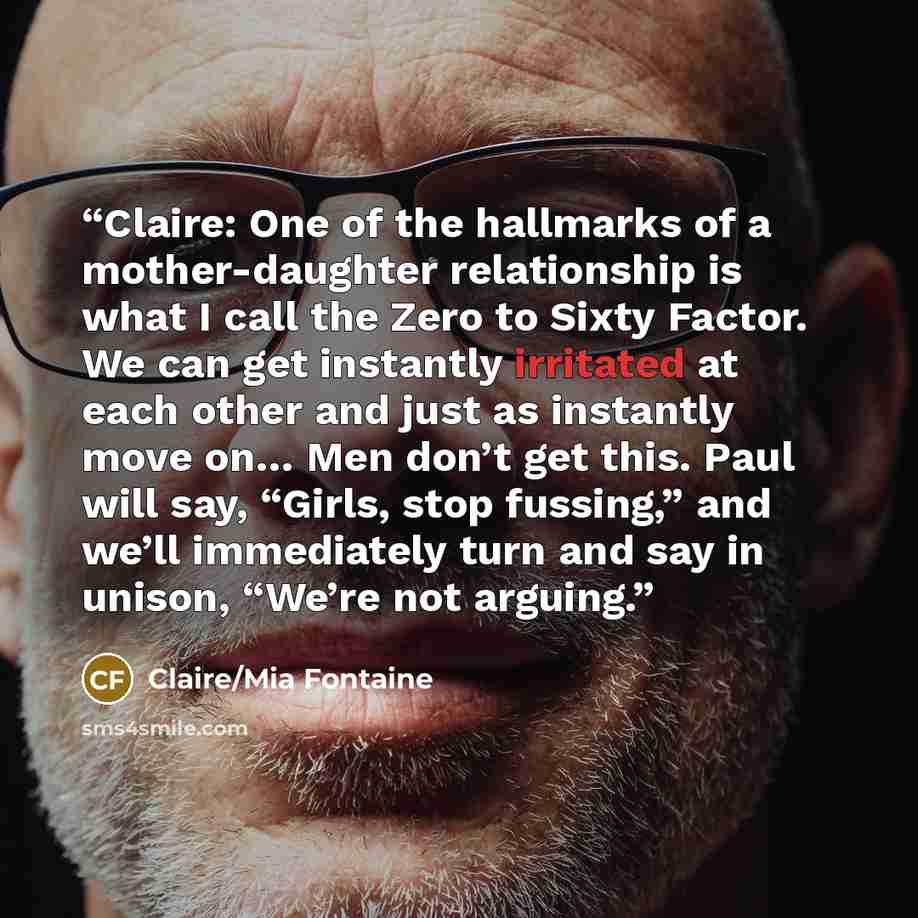 “Claire: One of the hallmarks of a mother-daughter relationship is what I call the Zero to Sixty Factor. We can get instantly irritated at each other and just as instantly move on… Men don’t get this. Paul will say, “Girls, stop fussing,” and we’ll immediately turn and say in unison, “We’re not…” quote by Claire/Mia Fontaine