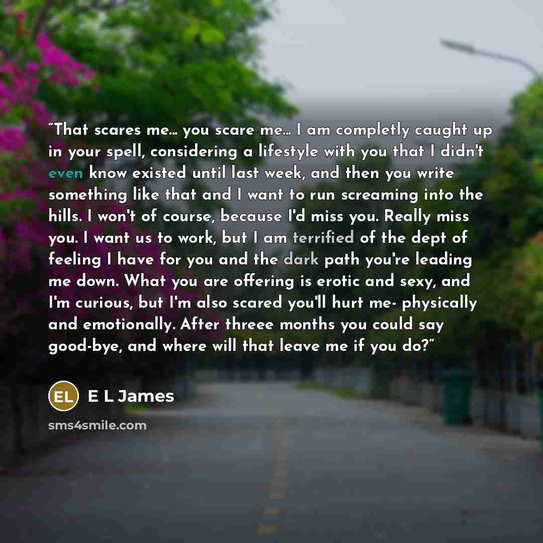 “That scares me... you scare me... I am completly caught up in your spell, considering a lifestyle with you that I didn't even know existed until last week, and then you write something like that and I want to run screaming into the hills. I won't of course, because I'd miss you. Really miss you. I…” quote by E L James