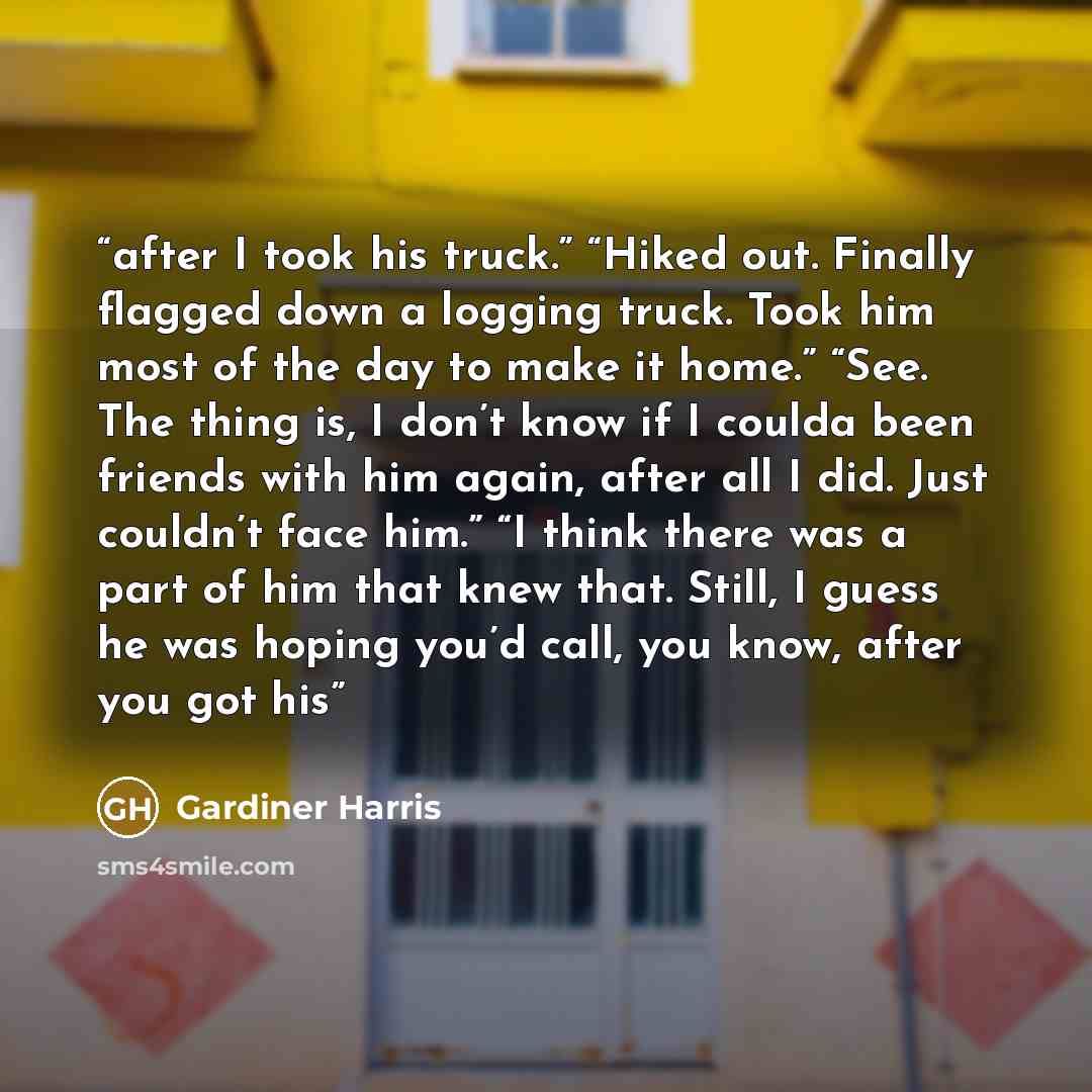 “after I took his truck.” “Hiked out. Finally flagged down a logging truck. Took him most of the day to make it home.” “See. The thing is, I don’t know if I coulda been friends with him again, after all I did. Just couldn’t face him.” “I think there was a part of him that knew that. Still, I guess…” quote by Gardiner Harris