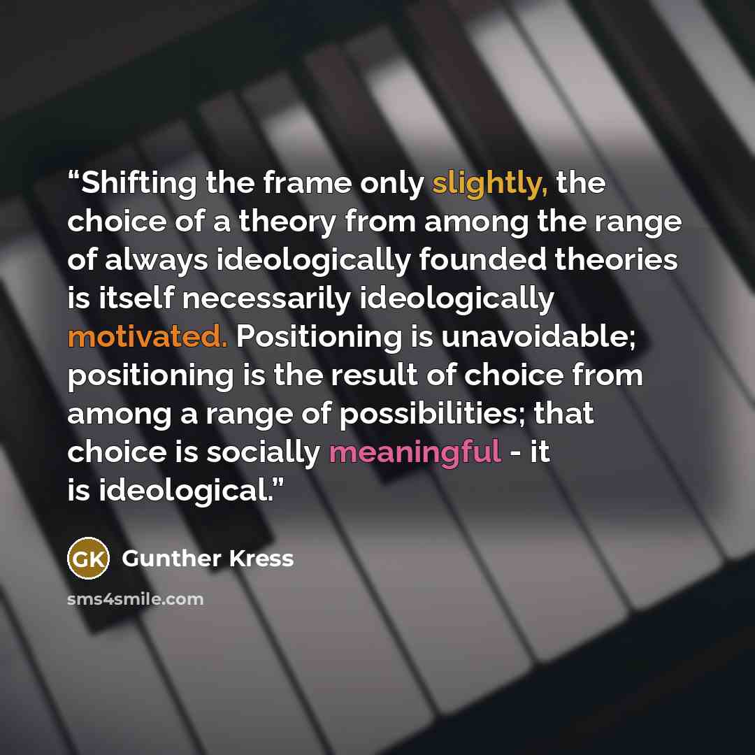 “Shifting the frame only slightly, the choice of a theory from among the range of always ideologically founded theories is itself necessarily ideologically motivated. Positioning is unavoidable; positioning is the result of choice from among a range of possibilities; that choice is socially…” quote by Gunther Kress