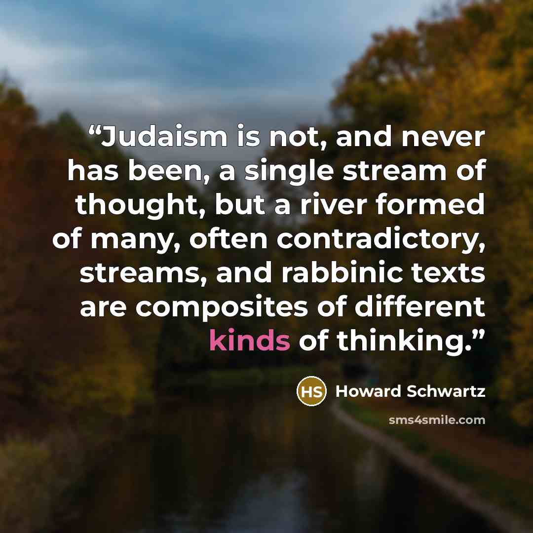 “Judaism is not, and never has been, a single stream of thought, but a river formed of many, often contradictory, streams, and rabbinic texts are composites of different kinds of thinking.” quote by Howard Schwartz
