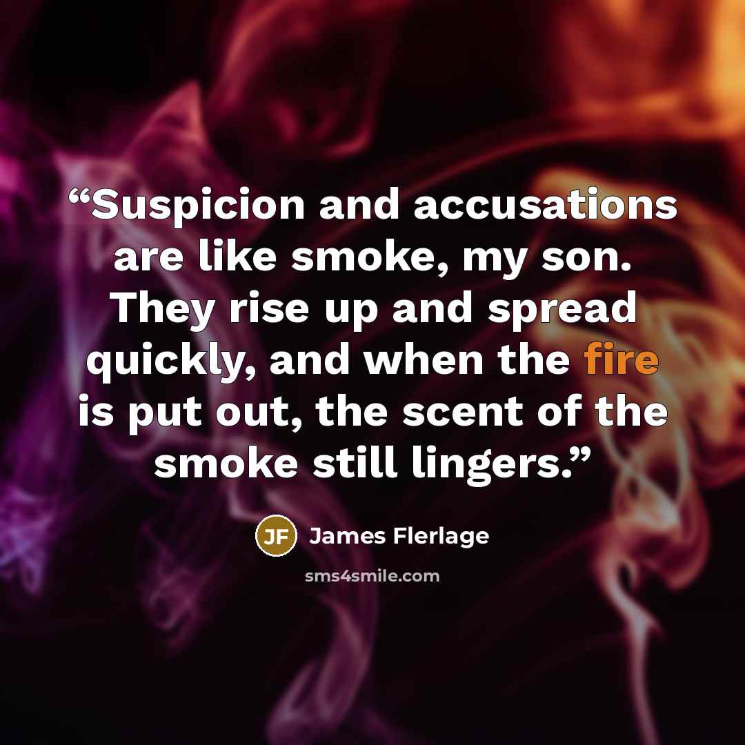 “Suspicion and accusations are like smoke, my son. They rise up and spread quickly, and when the fire is put out, the scent of the smoke still lingers.” quote by James flerlage