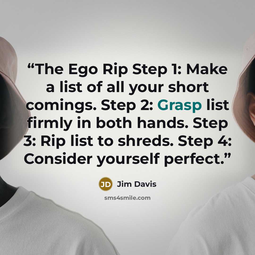 “The Ego Rip Step 1: Make a list of all your short comings. Step 2: Grasp list firmly in both hands. Step 3: Rip list to shreds. Step 4: Consider yourself perfect.” quote by Jim Davis