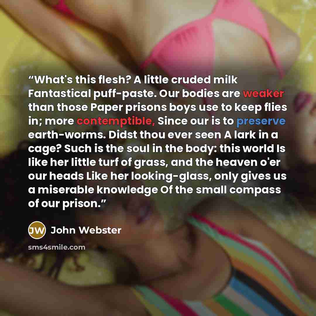 “What's this flesh? A little cruded milk Fantastical puff-paste. Our bodies are weaker than those Paper prisons boys use to keep flies in; more contemptible, Since our is to preserve earth-worms. Didst thou ever seen A lark in a cage? Such is the soul in the body: this world Is like her little turf…” quote by John Webster