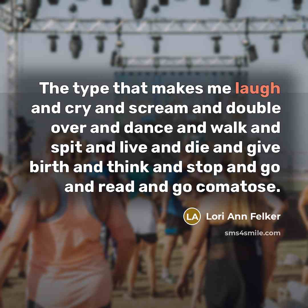 “The type that makes me laugh and cry and scream and double over and dance and walk and spit and live and die and give birth and think and stop and go and read and go comatose.” quote by Lori Ann Felker