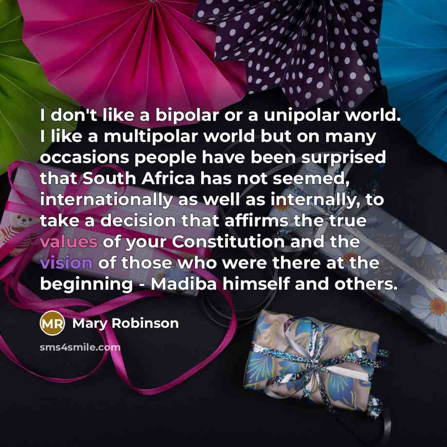 “I don't like a bipolar or a unipolar world. I like a multipolar world but on many occasions people have been surprised that South Africa has not seemed, internationally as well as internally, to take a decision that affirms the true values of your Constitution and the vision of those who were…” quote by Mary Robinson
