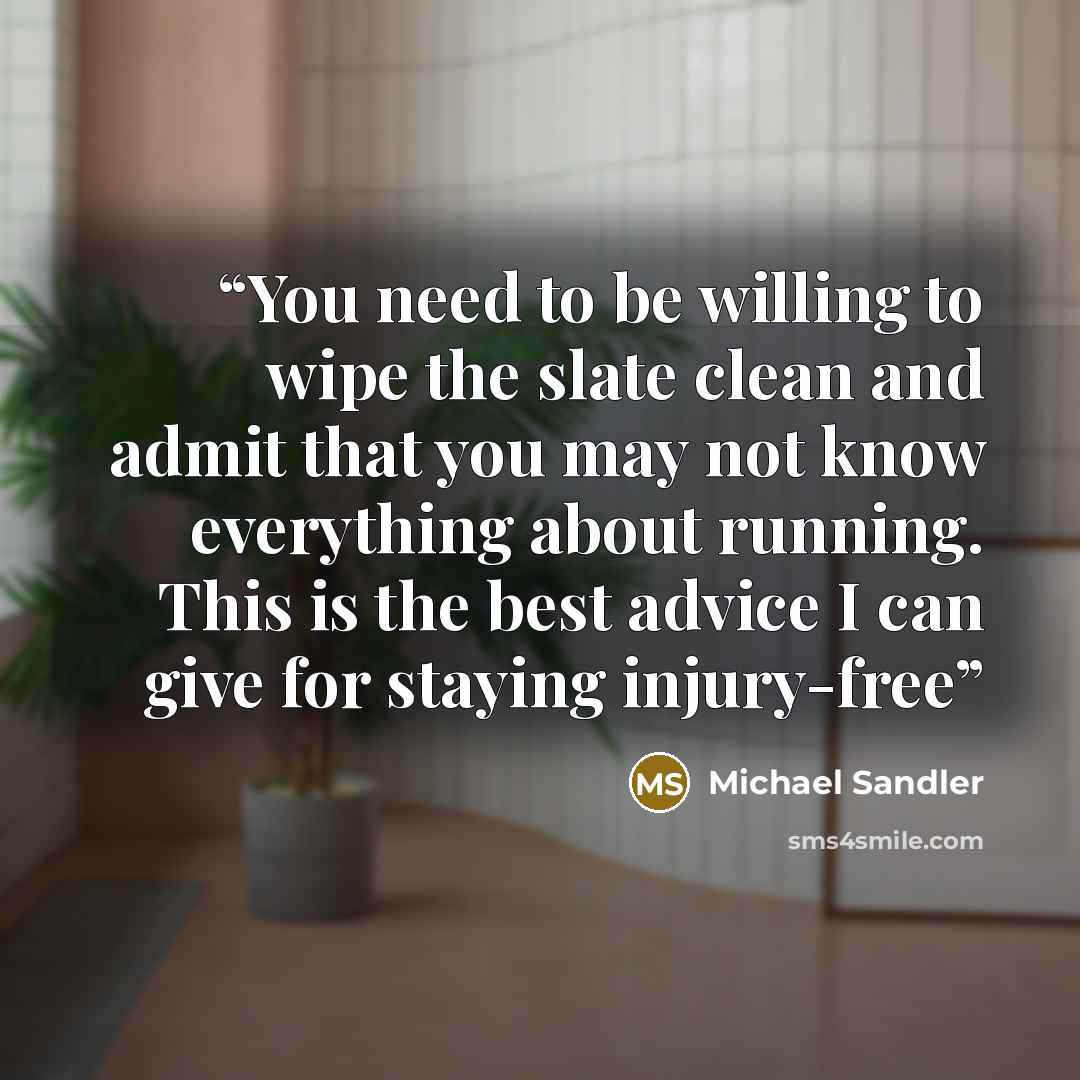 “You need to be willing to wipe the slate clean and admit that you may not know everything about running. This is the best advice I can give for staying injury-free” quote by Michael Sandler