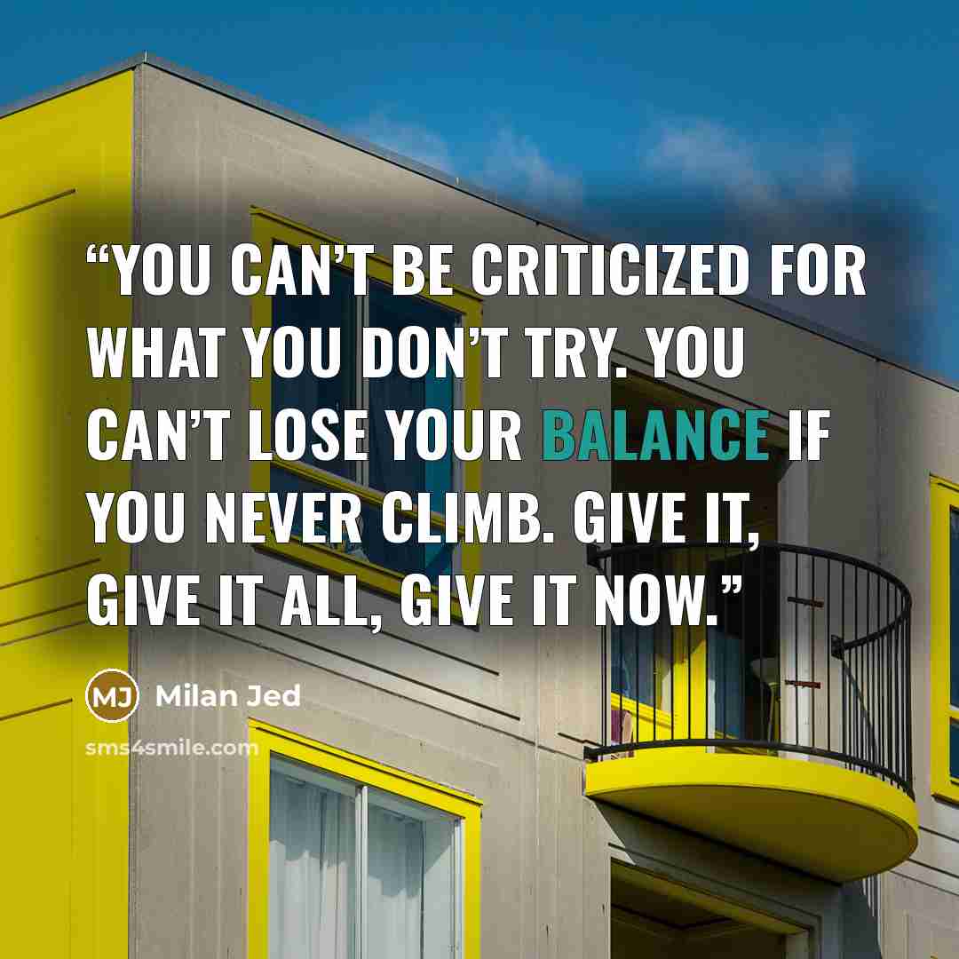 “You can’t be criticized for what you don’t try. You can’t lose your balance if you never climb. Give it, Give it all, Give it NOW.” quote by Milan Jed