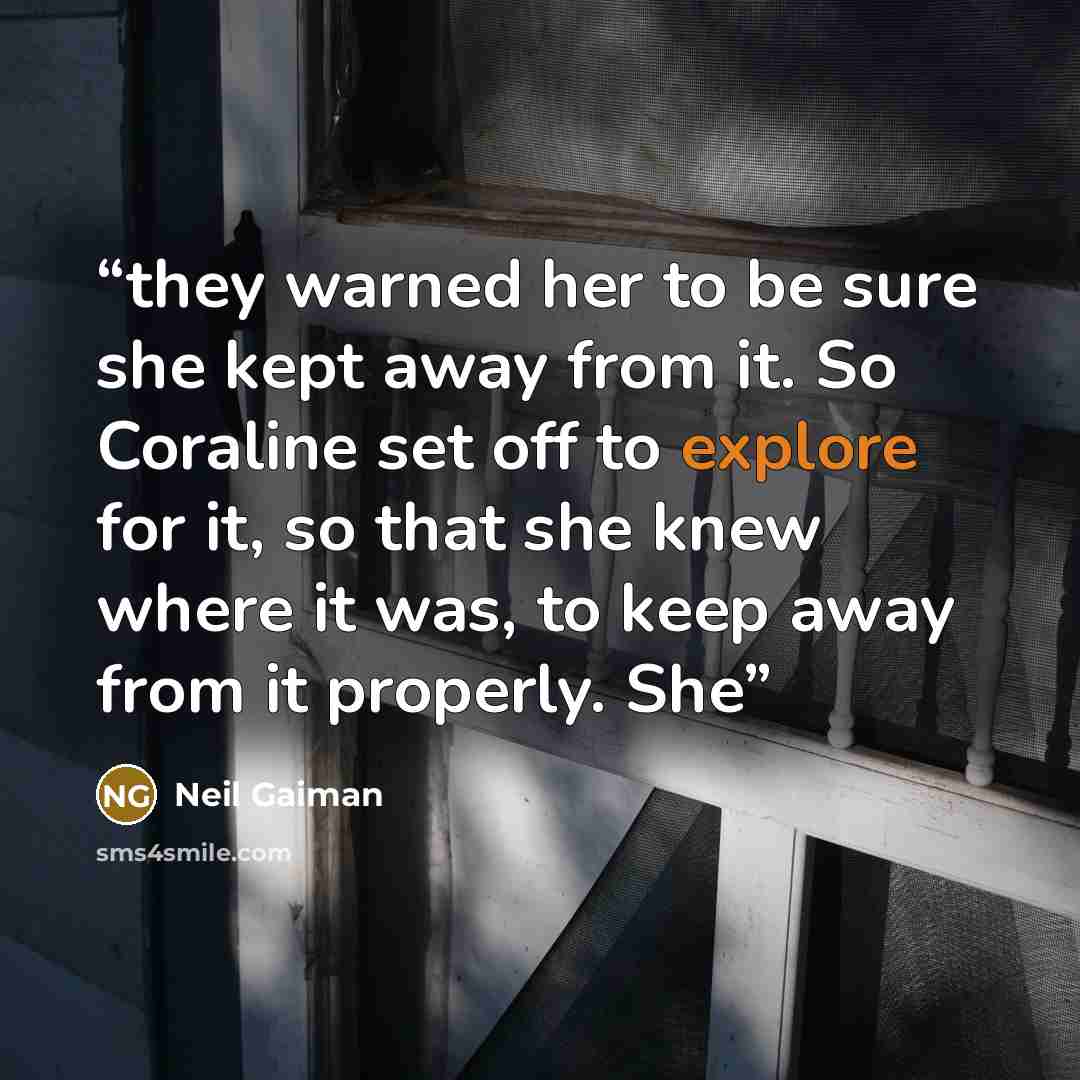 “they warned her to be sure she kept away from it. So Coraline set off to explore for it, so that she knew where it was, to keep away from it properly. She” quote by Neil Gaiman