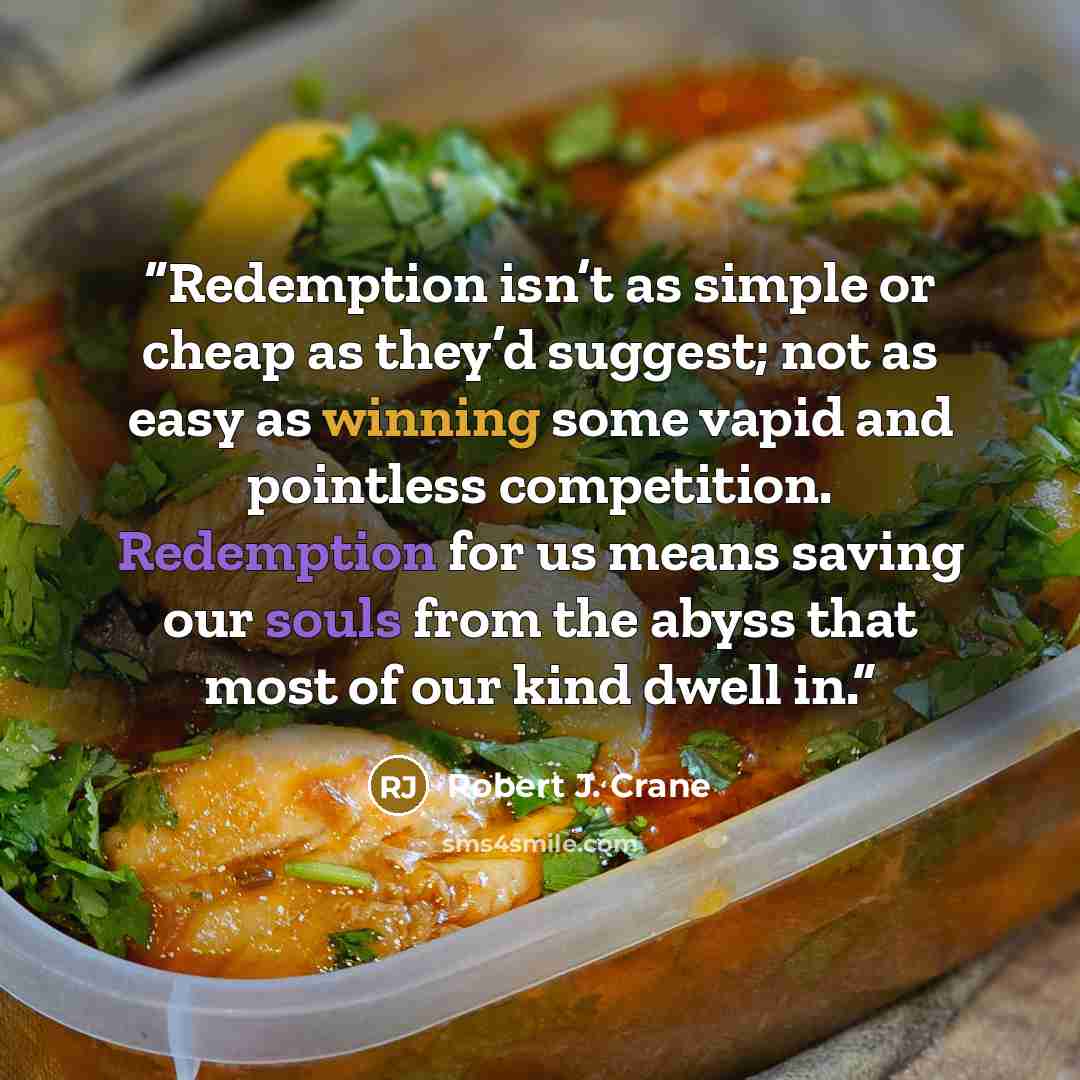 “Redemption isn’t as simple or cheap as they’d suggest; not as easy as winning some vapid and pointless competition. Redemption for us means saving our souls from the abyss that most of our kind dwell in.” quote by Robert J. Crane