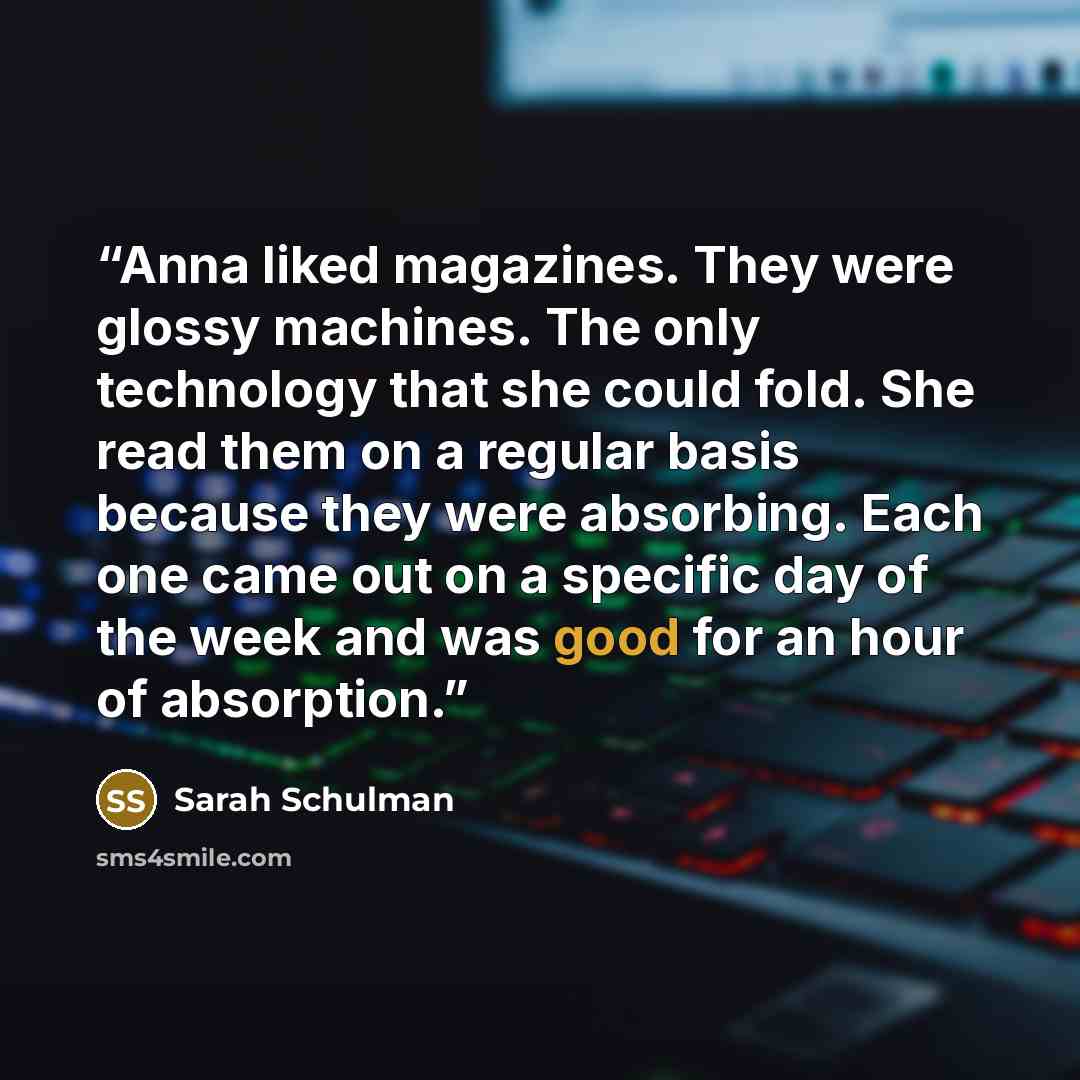 “Anna liked magazines. They were glossy machines. The only technology that she could fold. She read them on a regular basis because they were absorbing. Each one came out on a specific day of the week and was good for an hour of absorption.” quote by Sarah Schulman