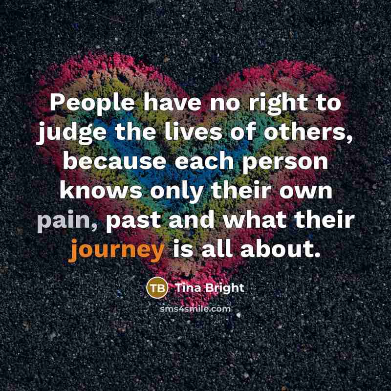 “People have no right to judge the lives of others, because each person knows only their own pain, past and what their journey is all about.” quote by Tina Bright