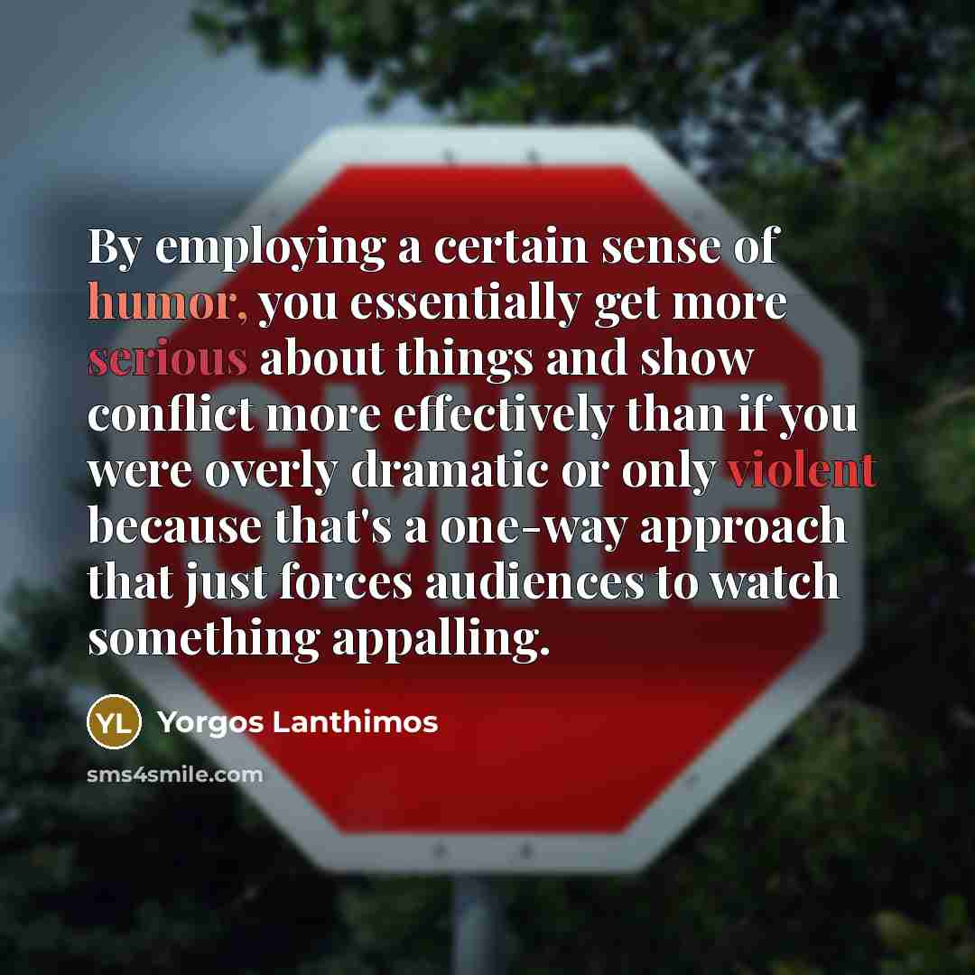 “By employing a certain sense of humor, you essentially get more serious about things and show conflict more effectively than if you were overly dramatic or only violent because that's a one-way approach that just forces audiences to watch something appalling.” quote by Yorgos Lanthimos