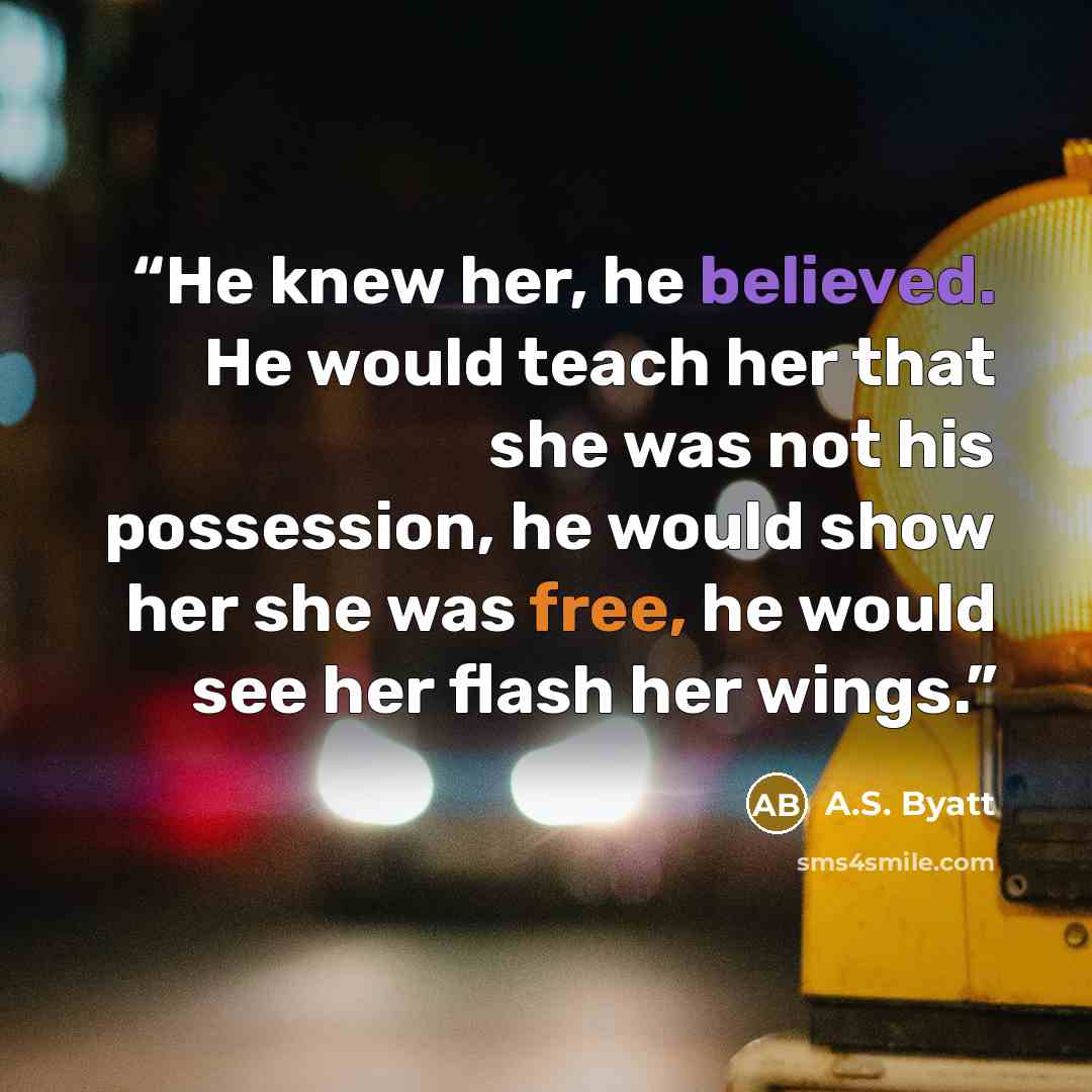 “He knew her, he believed. He would teach her that she was not his possession, he would show her she was free, he would see her flash her wings.” quote by A.S. Byatt