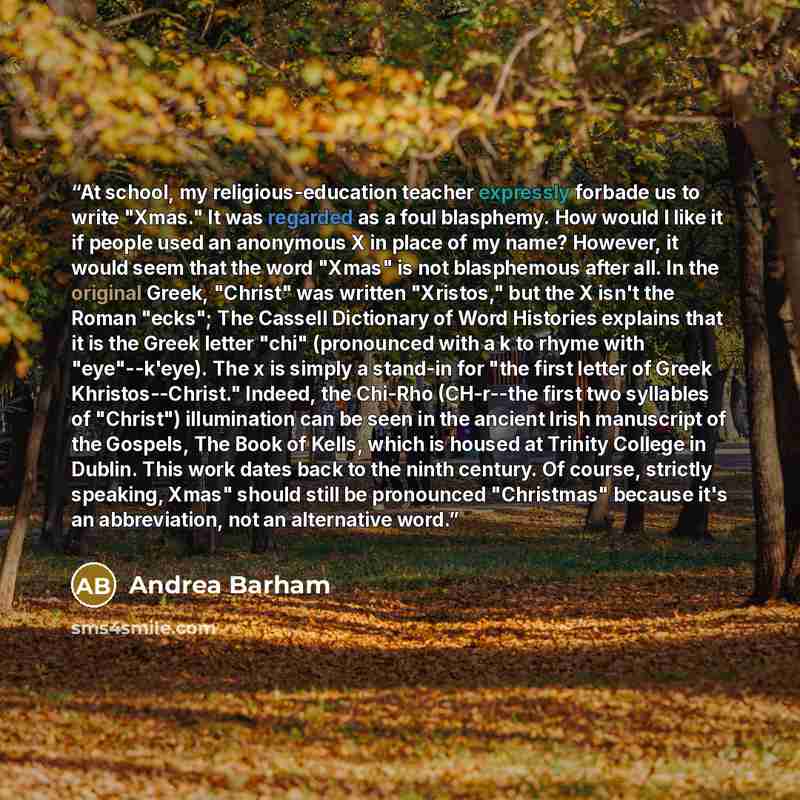 “At school, my religious-education teacher expressly forbade us to write "Xmas." It was regarded as a foul blasphemy. How would I like it if people used an anonymous X in place of my name? However, it would seem that the word "Xmas" is not blasphemous after all. In the original Greek, "Christ" was…” quote by Andrea Barham