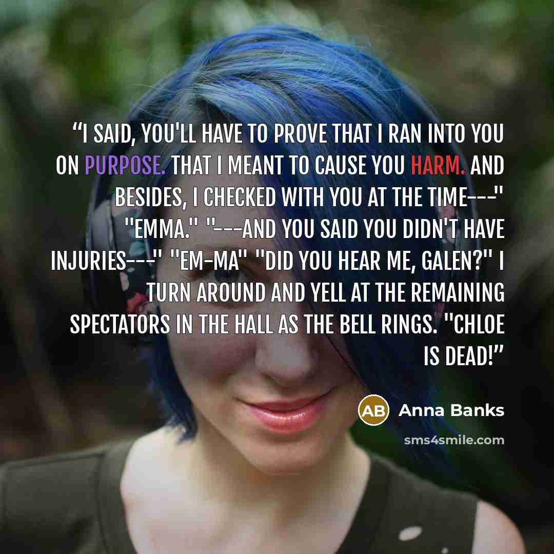 “I said, you'll have to prove that I ran into you on purpose. That I meant to cause you harm. And besides, I checked with you at the time---" "Emma." "---and you said you didn't have injuries---" "EM-MA" "Did you hear me, Galen?" I turn around and yell at the remaining spectators in the hall as the…” quote by Anna Banks