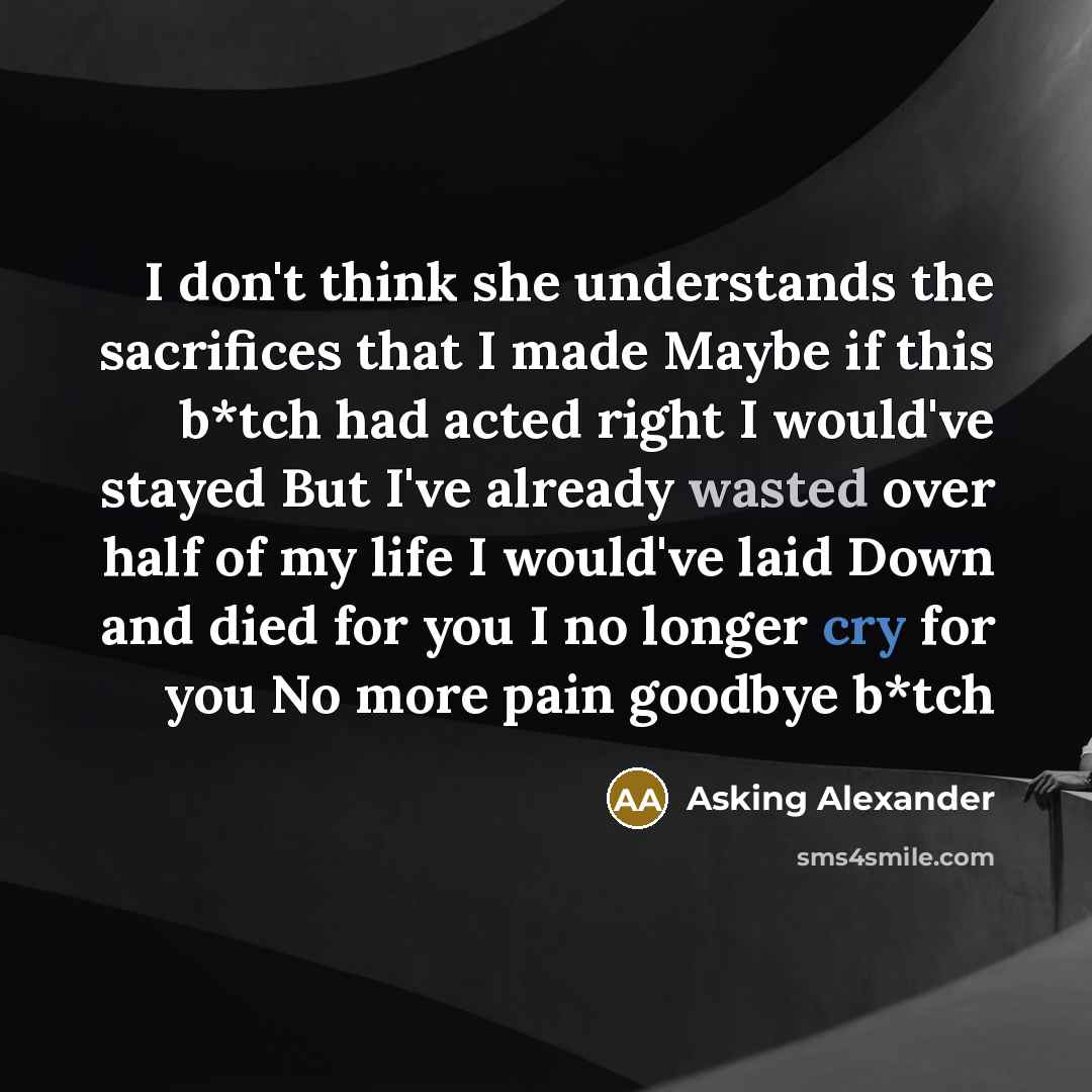 “I don't think she understands the sacrifices that I made Maybe if this b*tch had acted right I would've stayed But I've already wasted over half of my life I would've laid Down and died for you I no longer cry for you No more pain goodbye b*tch” quote by Asking Alexander