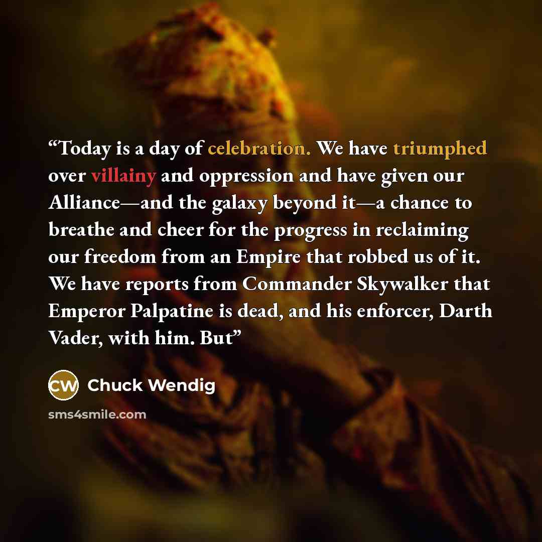 “Today is a day of celebration. We have triumphed over villainy and oppression and have given our Alliance—and the galaxy beyond it—a chance to breathe and cheer for the progress in reclaiming our freedom from an Empire that robbed us of it. We have reports from Commander Skywalker that Emperor…” quote by Chuck Wendig