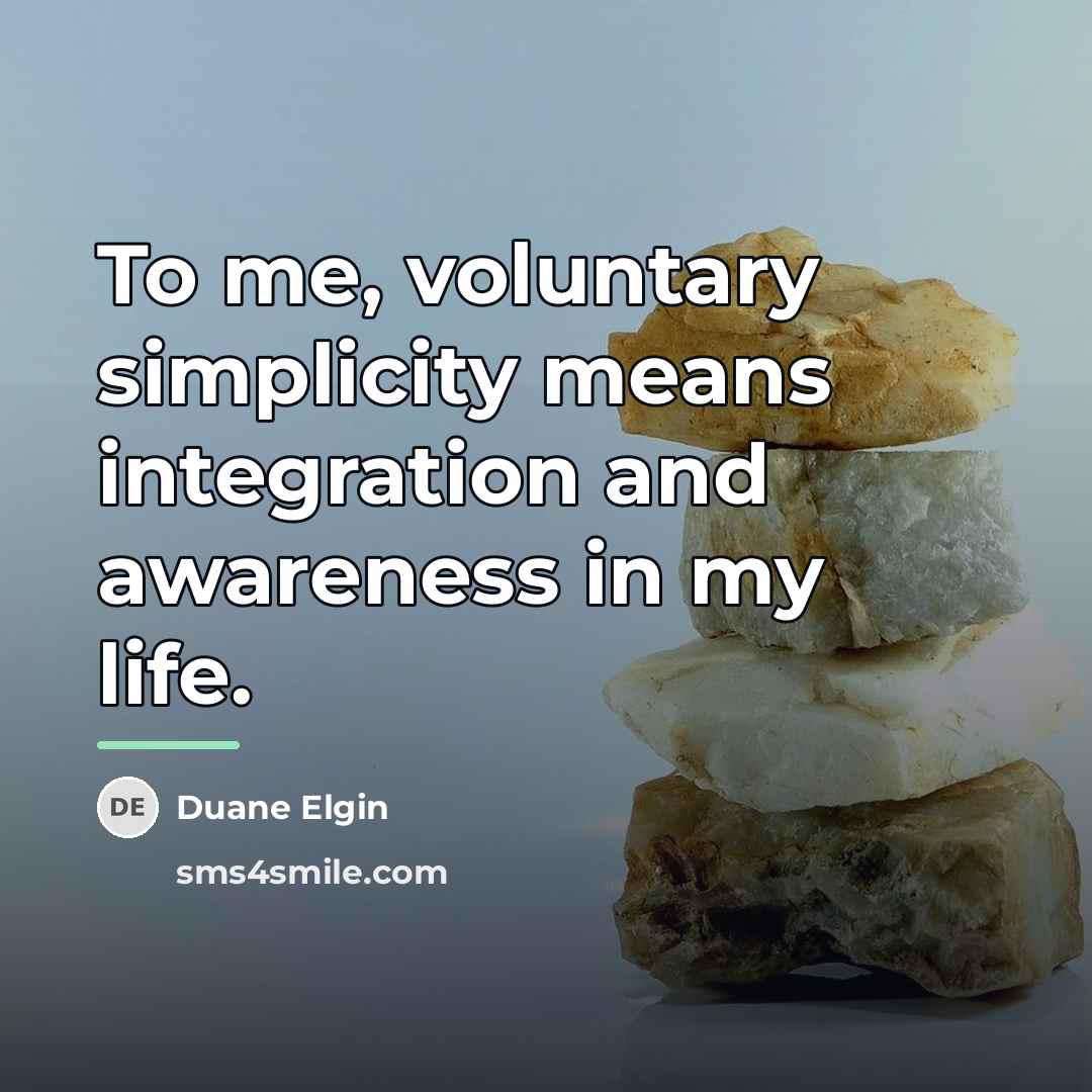 “To me, voluntary simplicity means integration and awareness in my…” quote by Duane Elgin