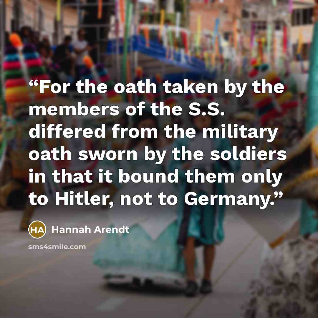 “For the oath taken by the members of the S.S. differed from the military oath sworn by the soldiers in that it bound them only to Hitler, not to Germany.” quote by Hannah Arendt