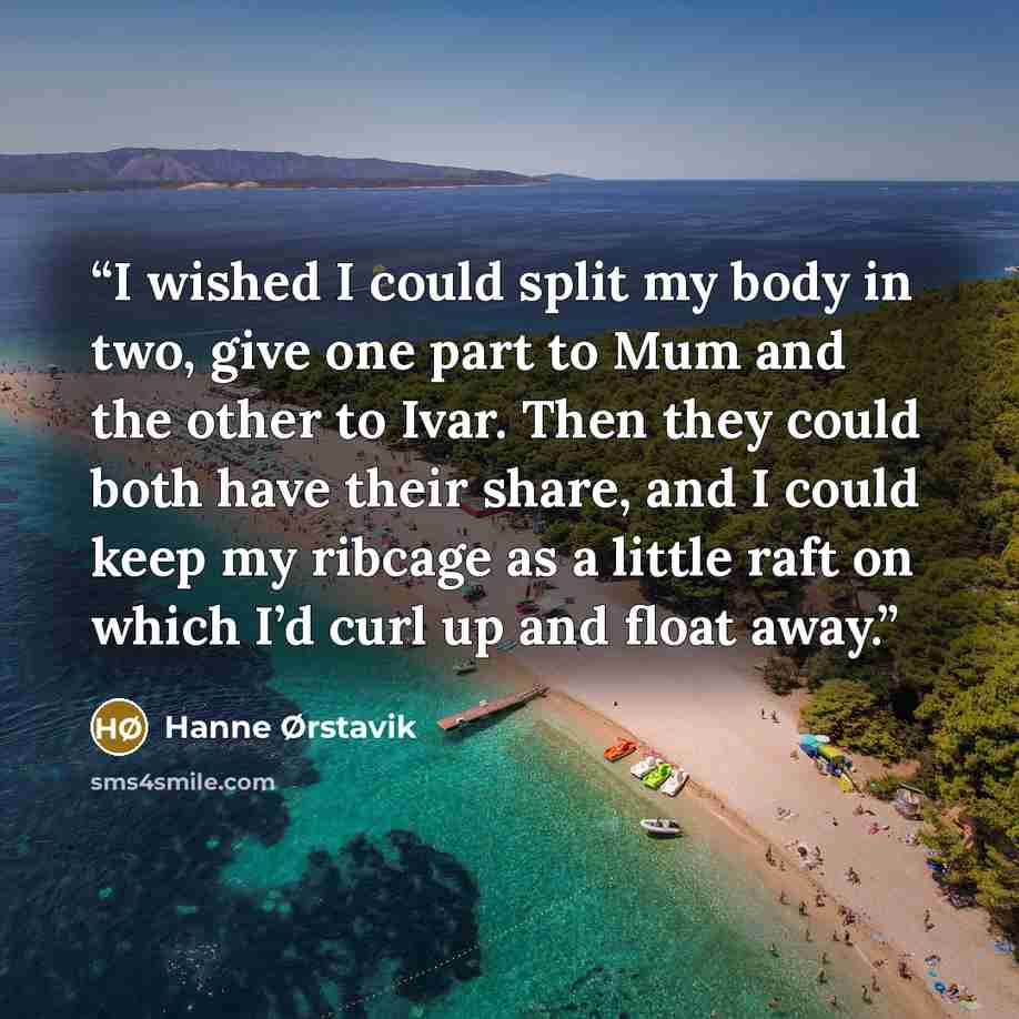“I wished I could split my body in two, give one part to Mum and the other to Ivar. Then they could both have their share, and I could keep my ribcage as a little raft on which I’d curl up and float away.” quote by Hanne Ørstavik