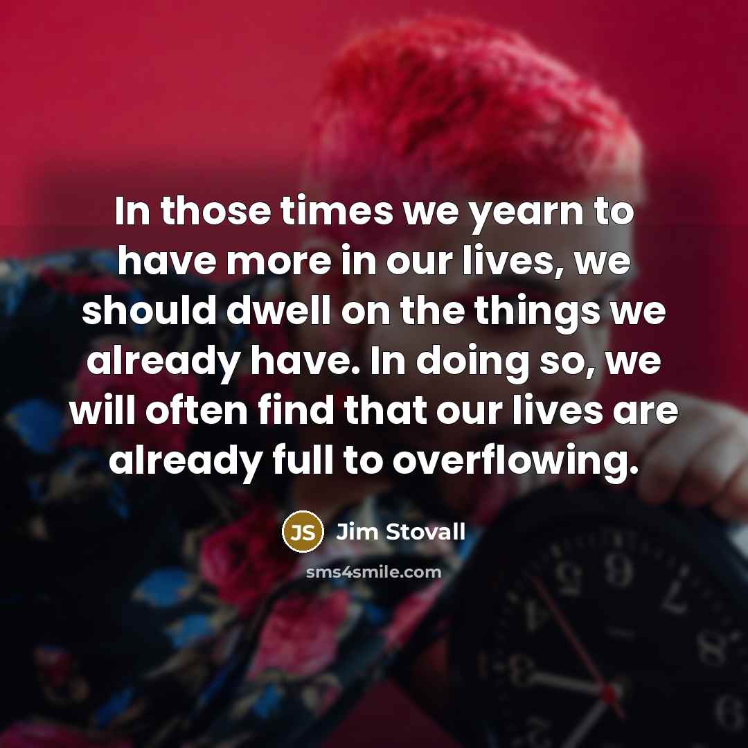 “In those times we yearn to have more in our lives, we should dwell on the things we already have. In doing so, we will often find that our lives are already full to overflowing.” quote by Jim Stovall