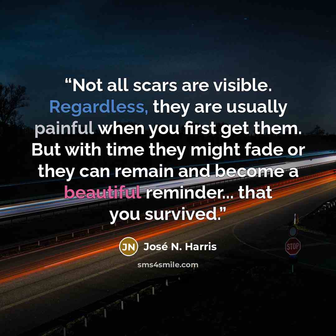 “Not all scars are visible. Regardless, they are usually painful when you first get them. But with time they might fade or they can remain and become a beautiful reminder... that you survived.” quote by José N. Harris