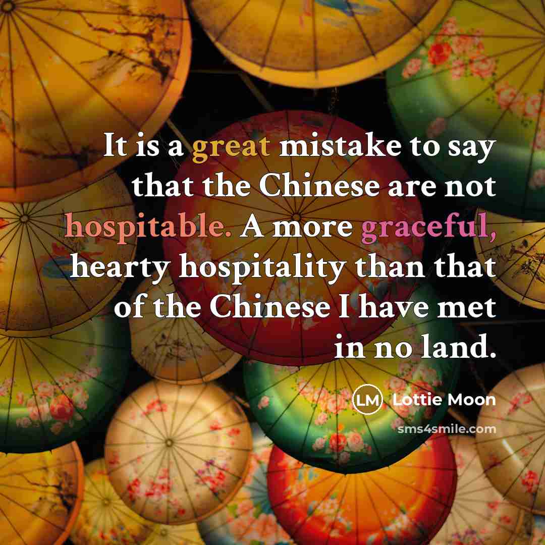 “It is a great mistake to say that the Chinese are not hospitable. A more graceful, hearty hospitality than that of the Chinese I have met in no land.” quote by Lottie Moon