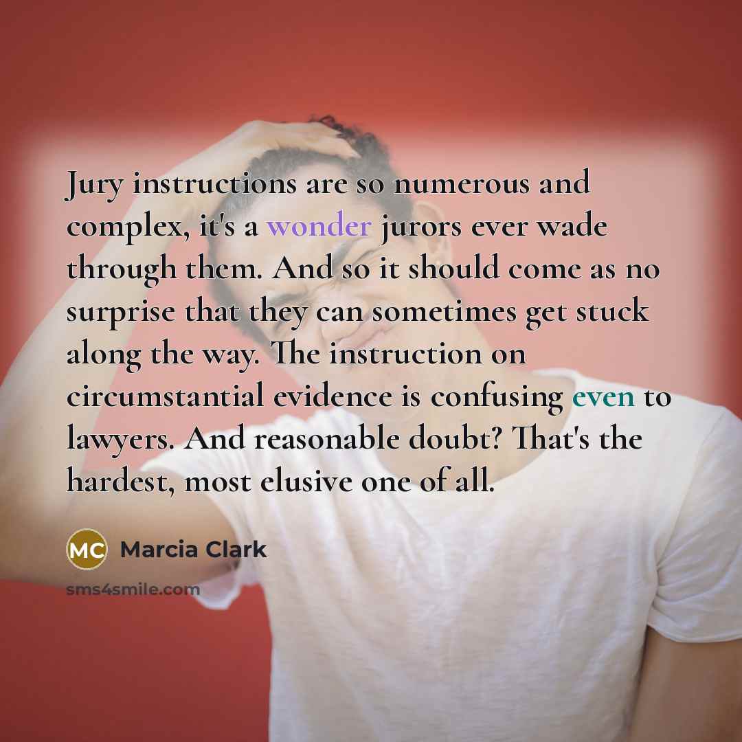 “Jury instructions are so numerous and complex, it's a wonder jurors ever wade through them. And so it should come as no surprise that they can sometimes get stuck along the way. The instruction on circumstantial evidence is confusing even to lawyers. And reasonable doubt? That's the hardest, most…” quote by Marcia Clark