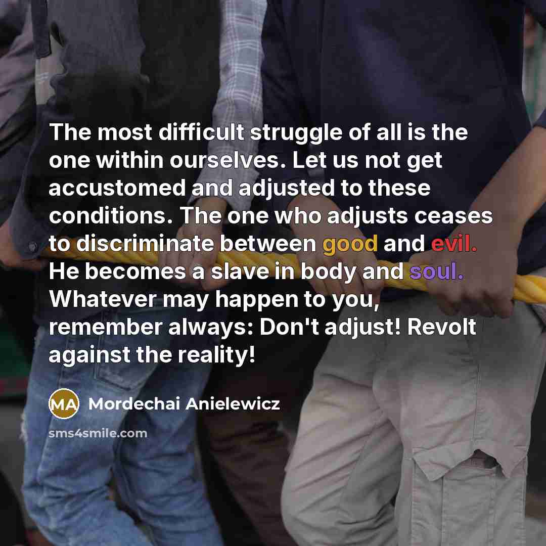 “The most difficult struggle of all is the one within ourselves. Let us not get accustomed and adjusted to these conditions. The one who adjusts ceases to discriminate between good and evil. He becomes a slave in body and soul. Whatever may happen to you, remember always: Don't adjust! Revolt…” quote by Mordechai Anielewicz