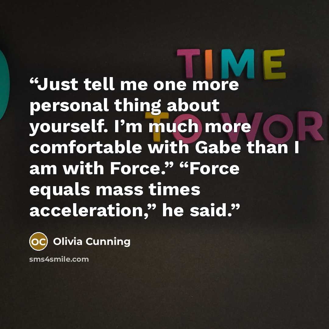 “Just tell me one more personal thing about yourself. I’m much more comfortable with Gabe than I am with Force.” “Force equals mass times acceleration,” he said.” quote by Olivia Cunning