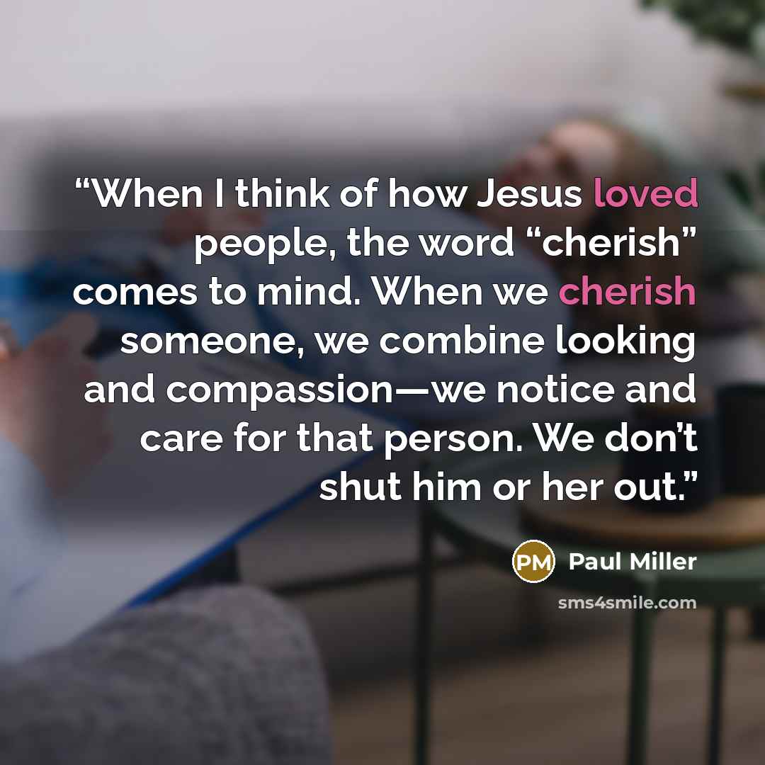 “When I think of how Jesus loved people, the word “cherish” comes to mind. When we cherish someone, we combine looking and compassion—we notice and care for that person. We don’t shut him or her out.” quote by Paul Miller