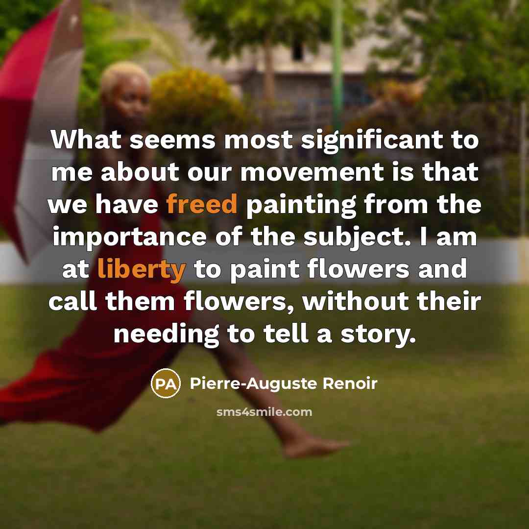 “What seems most significant to me about our movement is that we have freed painting from the importance of the subject. I am at liberty to paint flowers and call them flowers, without their needing to tell a story.” quote by Pierre-Auguste Renoir
