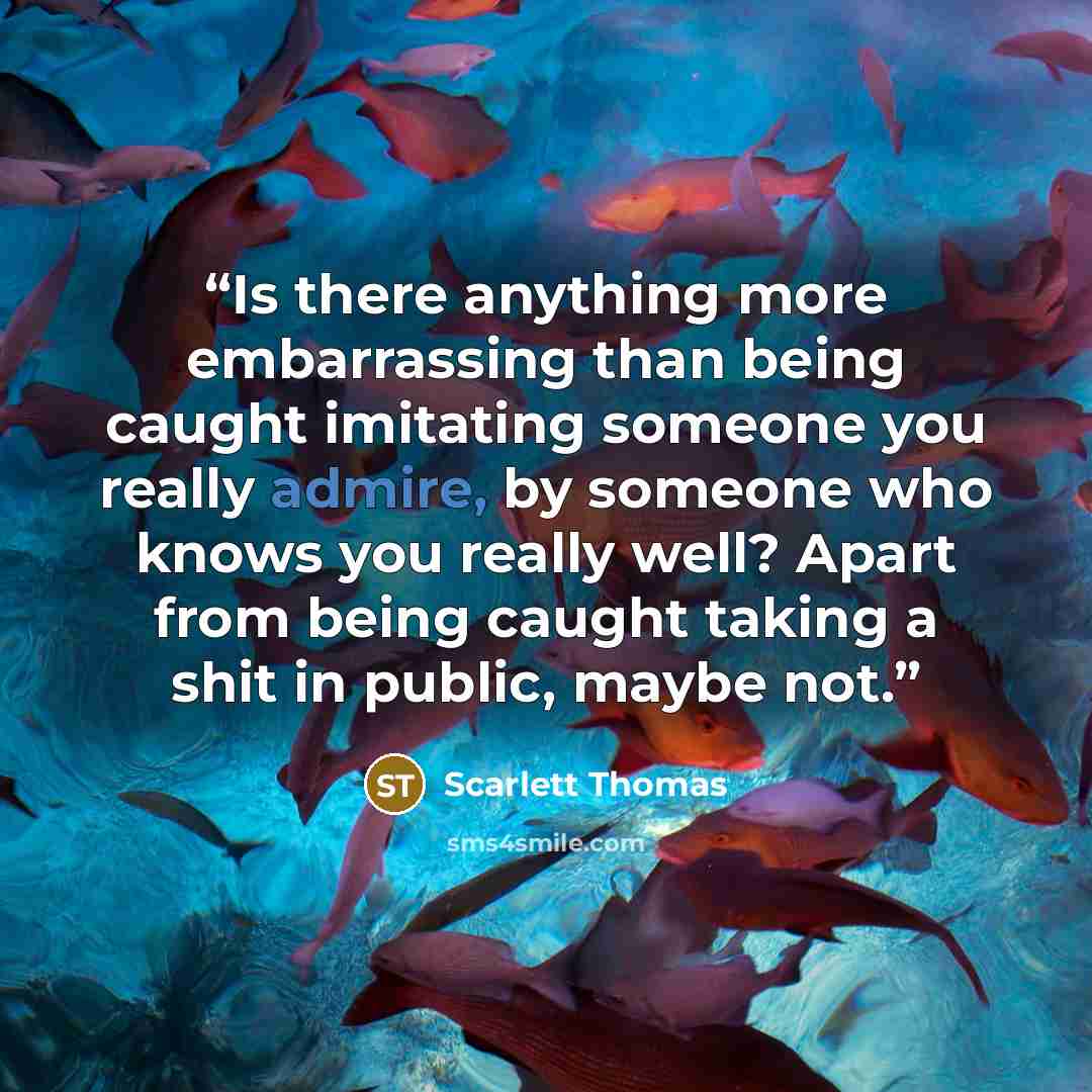 “Is there anything more embarrassing than being caught imitating someone you really admire, by someone who knows you really well? Apart from being caught taking a shit in public, maybe not.” quote by Scarlett Thomas