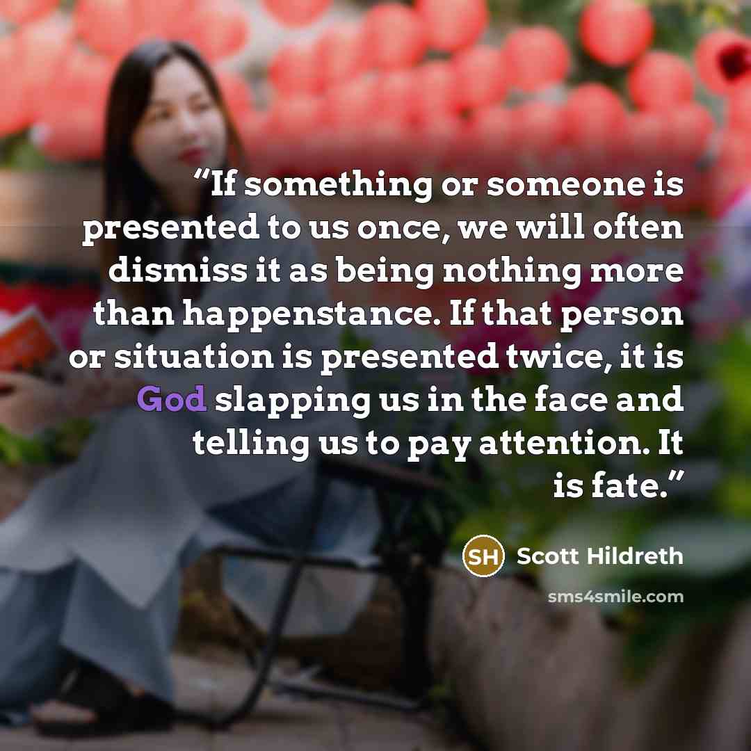 “If something or someone is presented to us once, we will often dismiss it as being nothing more than happenstance. If that person or situation is presented twice, it is God slapping us in the face and telling us to pay attention. It is fate.” quote by Scott Hildreth