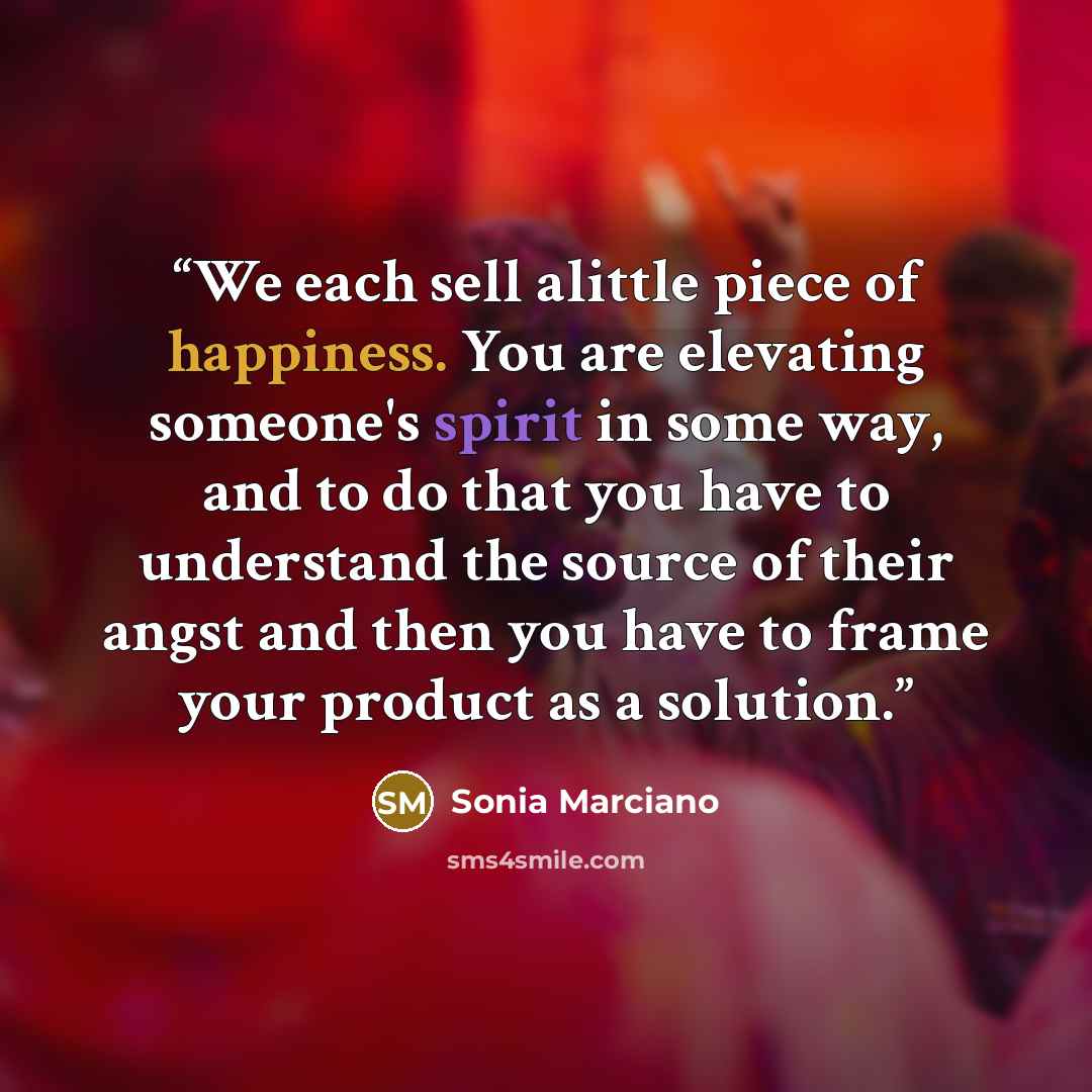 “We each sell alittle piece of happiness. You are elevating someone's spirit in some way, and to do that you have to understand the source of their angst and then you have to frame your product as a solution.” quote by Sonia Marciano