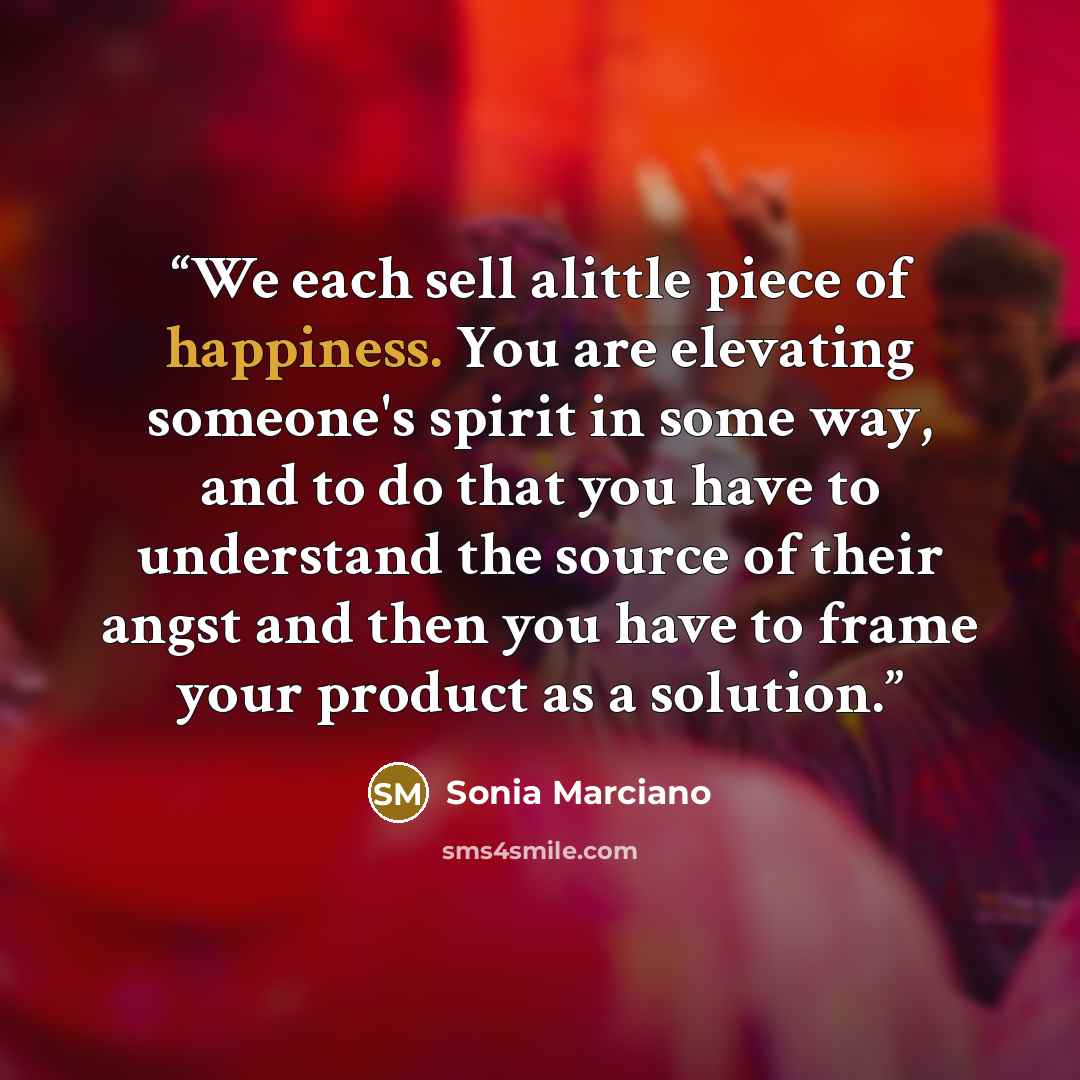 “We each sell alittle piece of happiness. You are elevating someone's spirit in some way, and to do that you have to understand the source of their angst and then you have to frame your product as a solution.” quote by Sonia Marciano