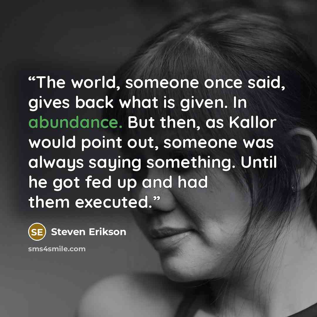 “The world, someone once said, gives back what is given. In abundance. But then, as Kallor would point out, someone was always saying something. Until he got fed up and had them executed.” quote by Steven Erikson
