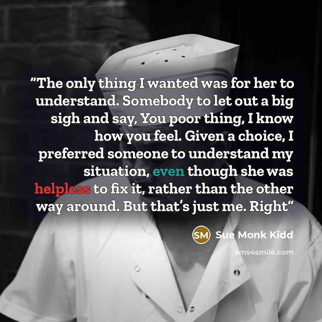 “The only thing I wanted was for her to understand. Somebody to let out a big sigh and say, You poor thing, I know how you feel. Given a choice, I preferred someone to understand my situation, even though she was helpless to fix it, rather than the other way around. But that’s just me. Right” quote by Sue Monk Kidd