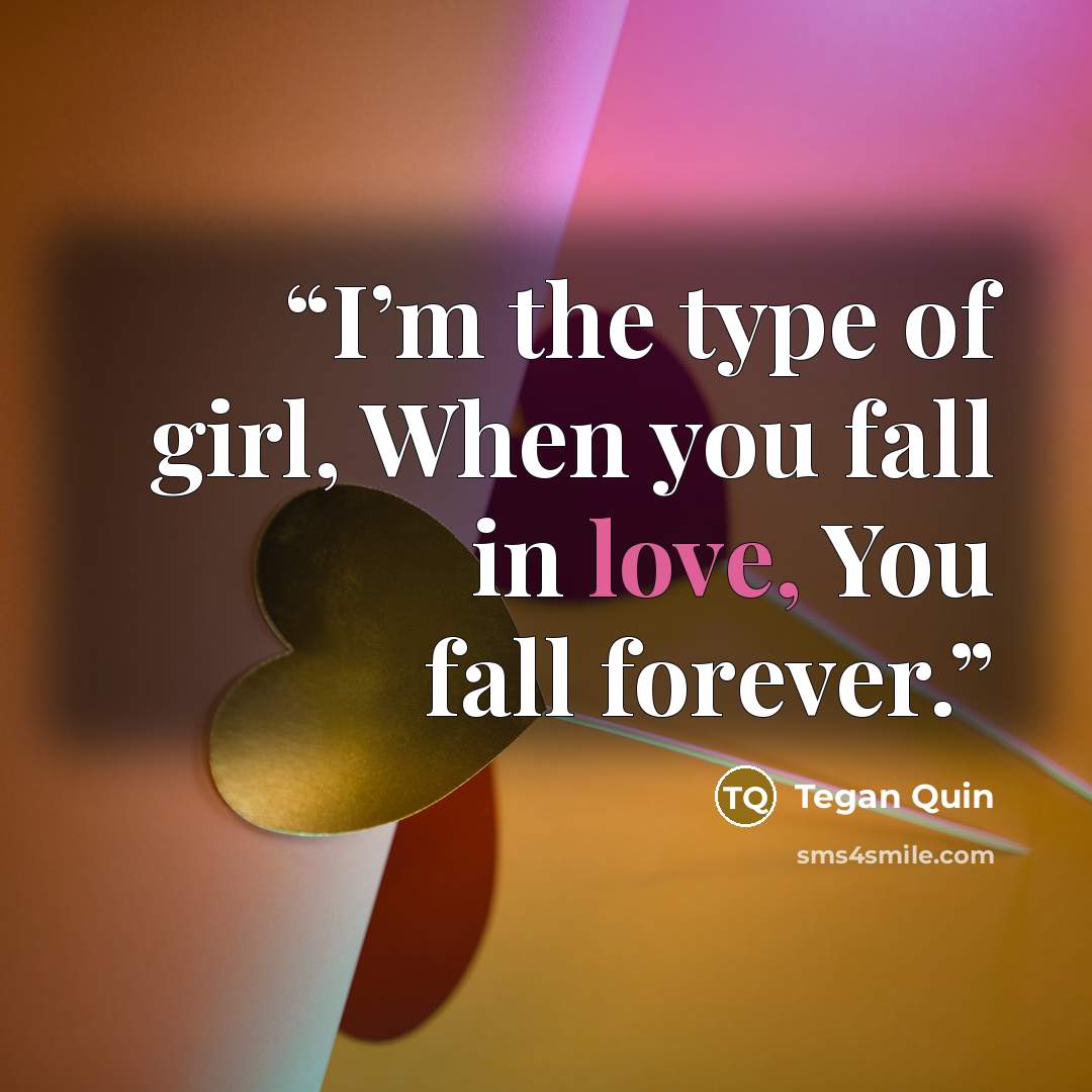 “I’m the type of girl, When you fall in love, You fall forever.” quote by Tegan Quin
