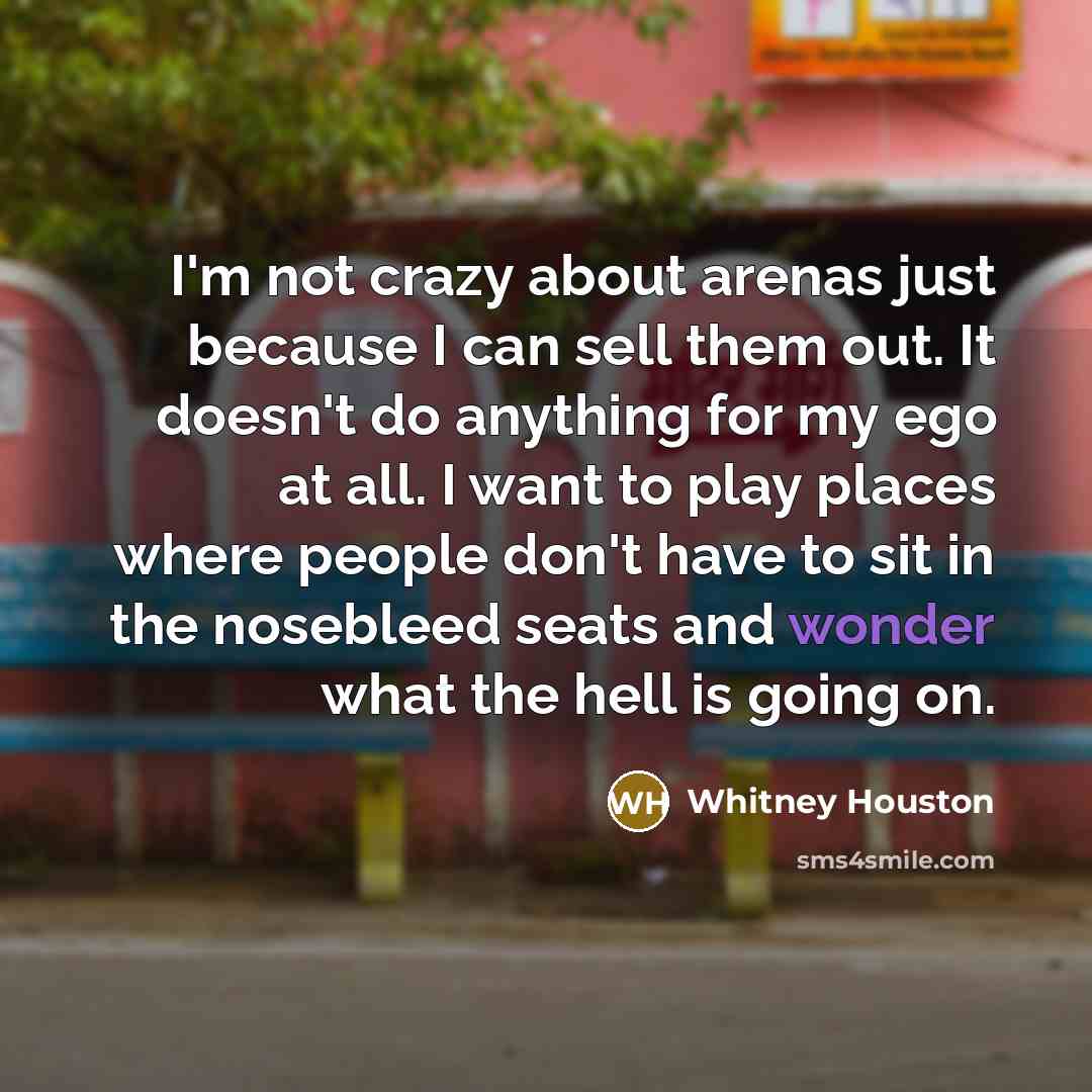 “I'm not crazy about arenas just because I can sell them out. It doesn't do anything for my ego at all. I want to play places where people don't have to sit in the nosebleed seats and wonder what the hell is going on.” quote by Whitney Houston